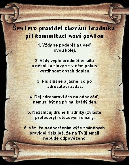 estero pravidel chovn hradnka pi komunikaci sov potou: 1. Vdy se podepi a uve svou kolej. 2. Vdy vypl pedmt e-mailu a nkolika slovy se v nm pokus vystihnout obsah dopisu. 3. Pi slun a jasn, co po adrestovi d. 4. Dej adrestovi as na odpov, nemus bt na pjmu kad den. 5. Nezahlcuj druh hradnky (zvlt profesory) etzovmi e-maily. 6. Vz, e nedodrenm ve zmnnch pravidel riskuje, e na Tvj e-mail nebude odpovzeno.